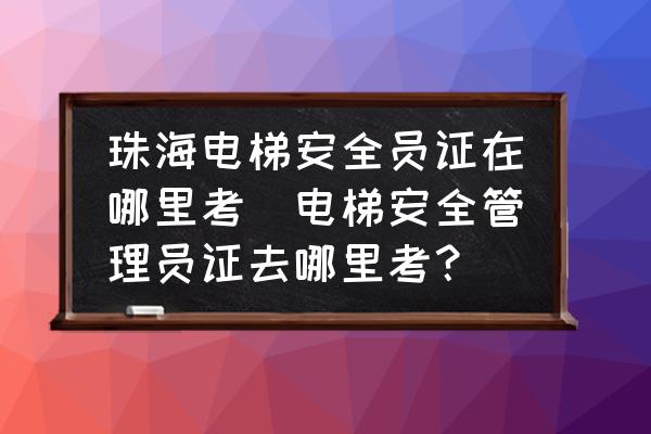 珠海电梯安全员证在哪里考(电梯安全管理员证去哪里考？)