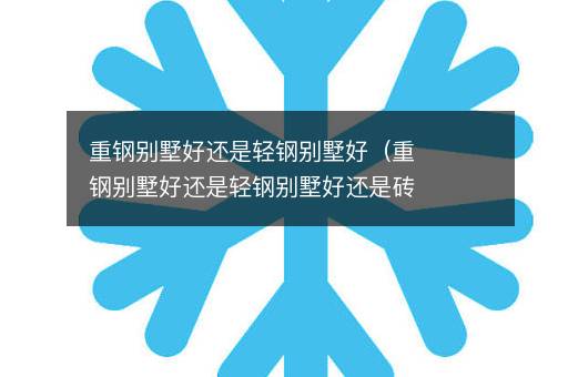 重钢别墅好还是轻钢别墅好（重钢别墅好还是轻钢别墅好还是砖混的好）