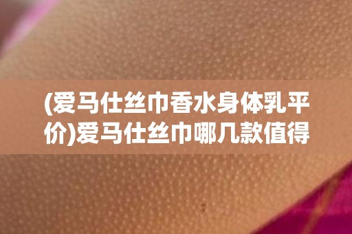 (爱马仕丝巾香水身体乳平价)爱马仕丝巾哪几款值得收藏？