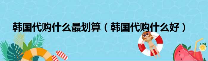 韩国代购什么最划算（韩国代购什么好）