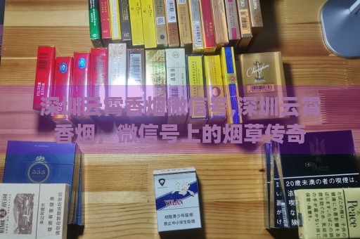 深圳云霄香烟微信号,深圳云霄香烟，微信号上的烟草传奇-第5张图片-香烟批发平台