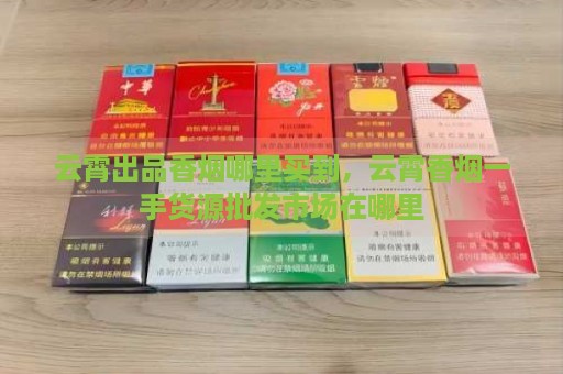 云霄出品香烟哪里买到，云霄香烟一手货源批发市场在哪里-第1张图片-香烟批发平台