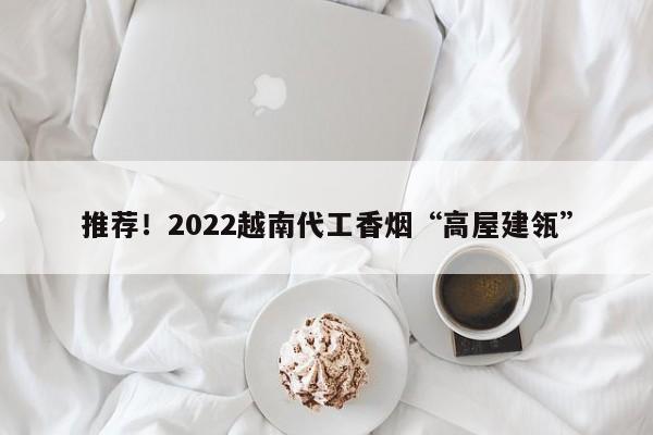 推荐！2022越南代工香烟“高屋建瓴”-第1张图片-瓦片网